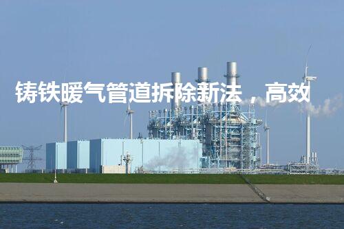 铸铁暖气管道拆除新法，高效安全一步到位